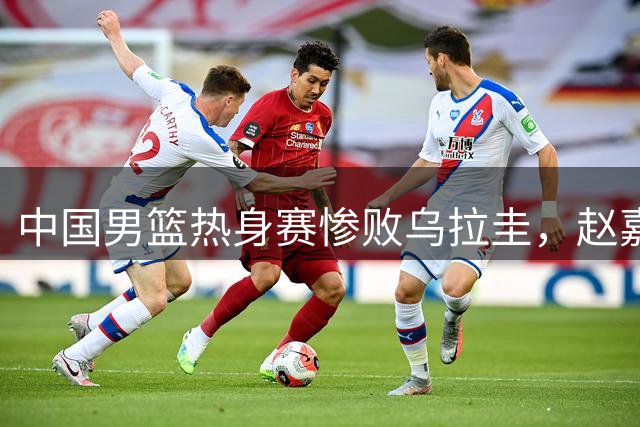 中国男篮热身赛惨败乌拉圭，赵嘉义成全场得分王