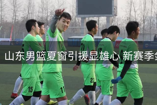 山东男篮夏窗引援显雄心 新赛季剑指联赛四强