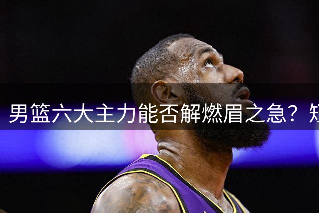 男篮六大主力能否解燃眉之急？短期补强与长远规划如何抉择？