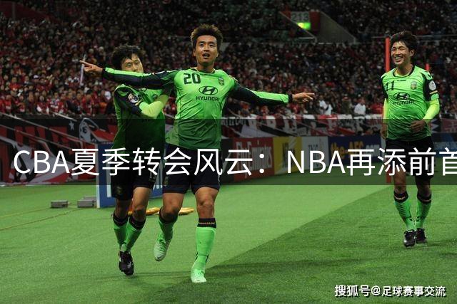 CBA夏季转会风云：NBA再添前首钢猛将 多队引援策略生变